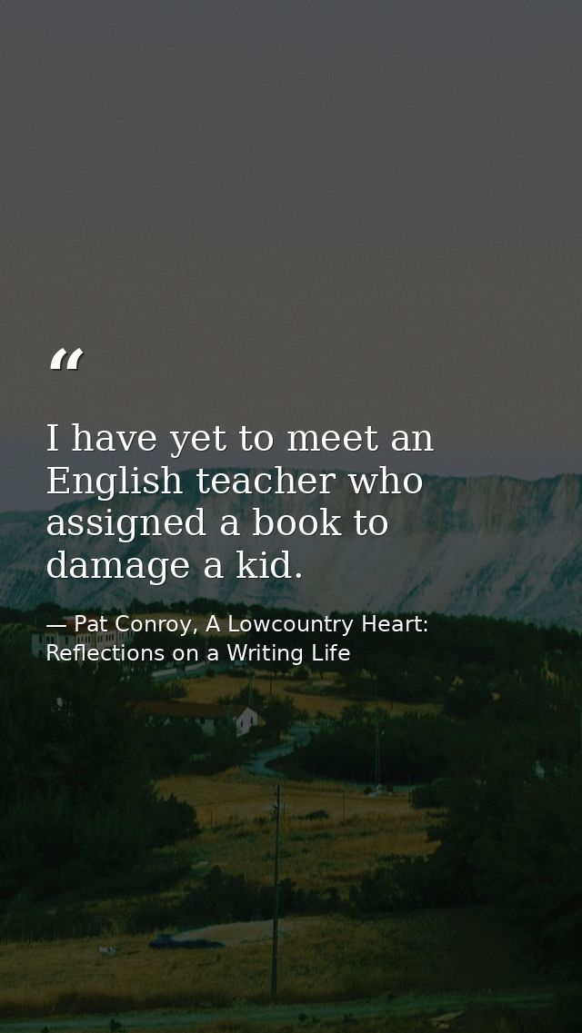 I have yet to meet an English teacher who assigned a book to damage a kid. — Pat Conroy, A Lowcountry Heart: Reflections on a Writing Life