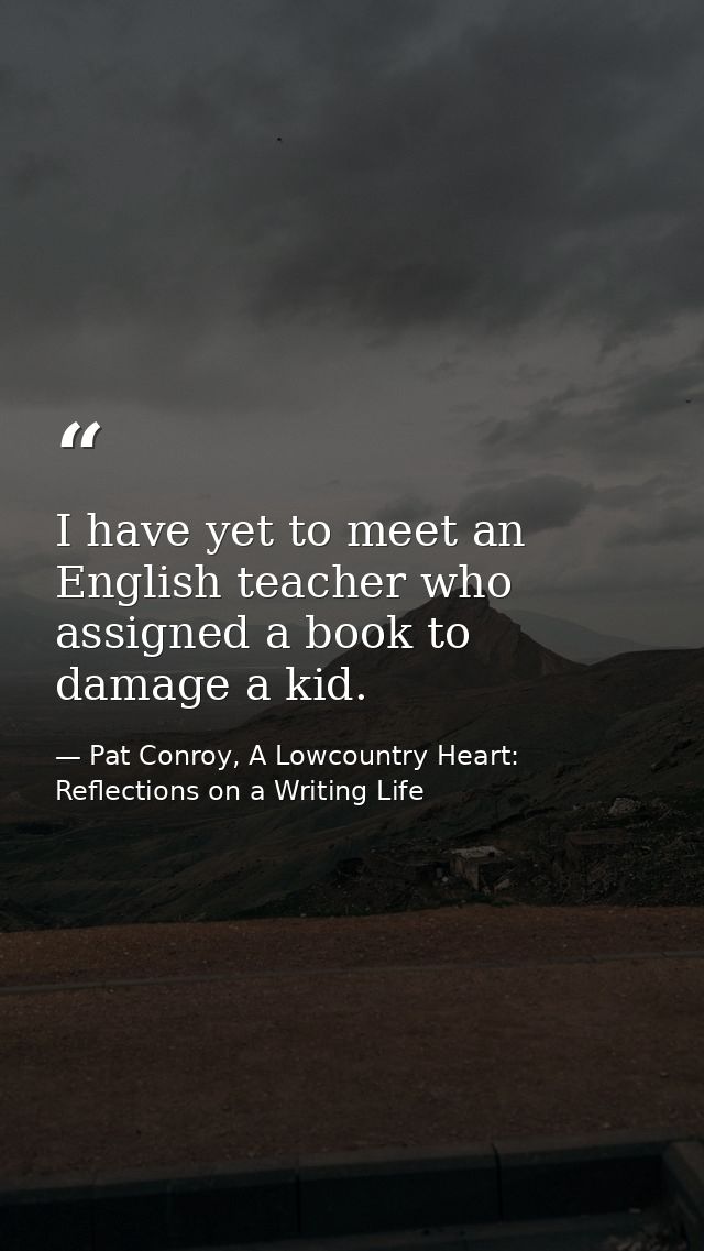I have yet to meet an English teacher who assigned a book to damage a kid. — Pat Conroy, A Lowcountry Heart: Reflections on a Writing Life