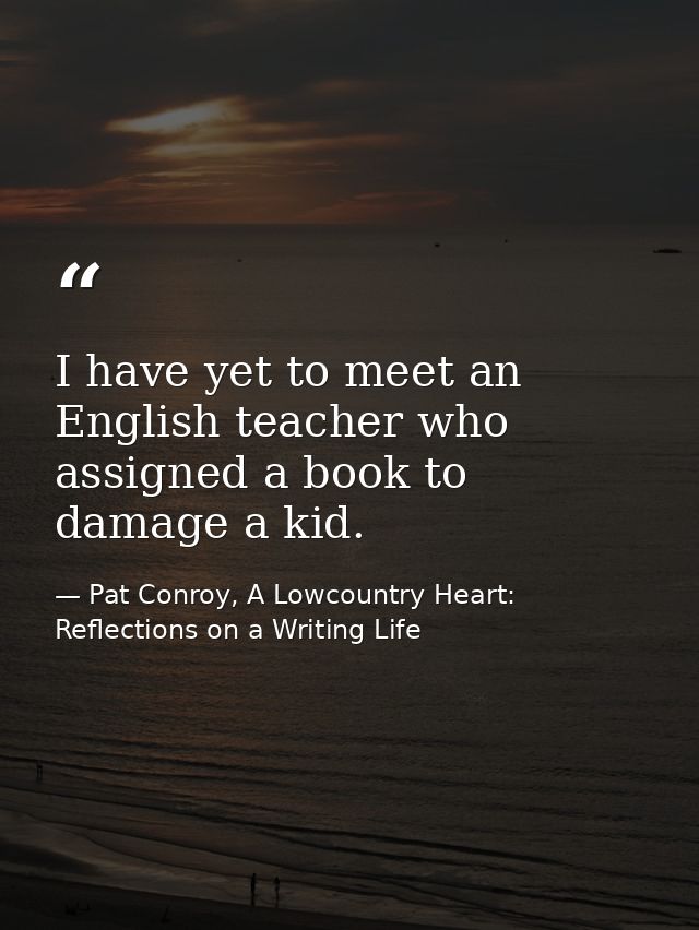 I have yet to meet an English teacher who assigned a book to damage a kid. — Pat Conroy, A Lowcountry Heart: Reflections on a Writing Life