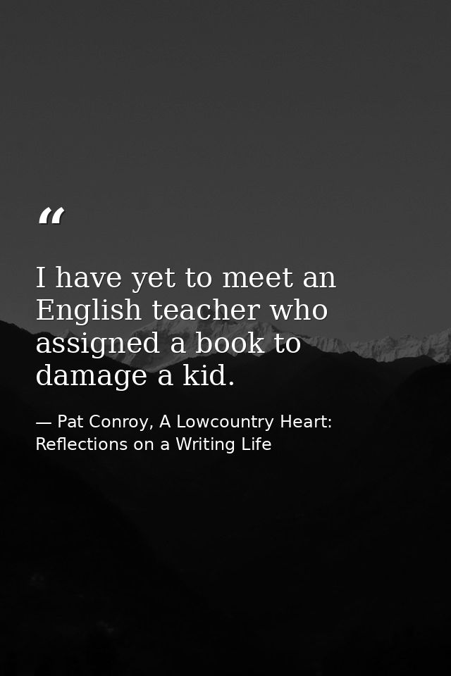 I have yet to meet an English teacher who assigned a book to damage a kid. — Pat Conroy, A Lowcountry Heart: Reflections on a Writing Life