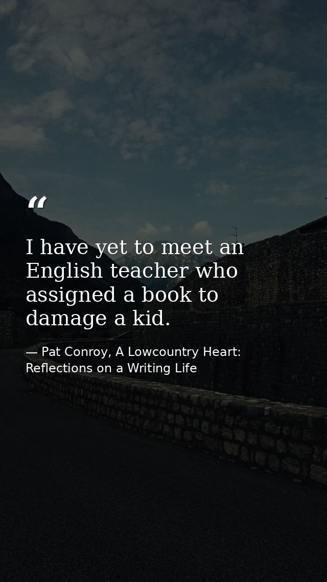I have yet to meet an English teacher who assigned a book to damage a kid. — Pat Conroy, A Lowcountry Heart: Reflections on a Writing Life
