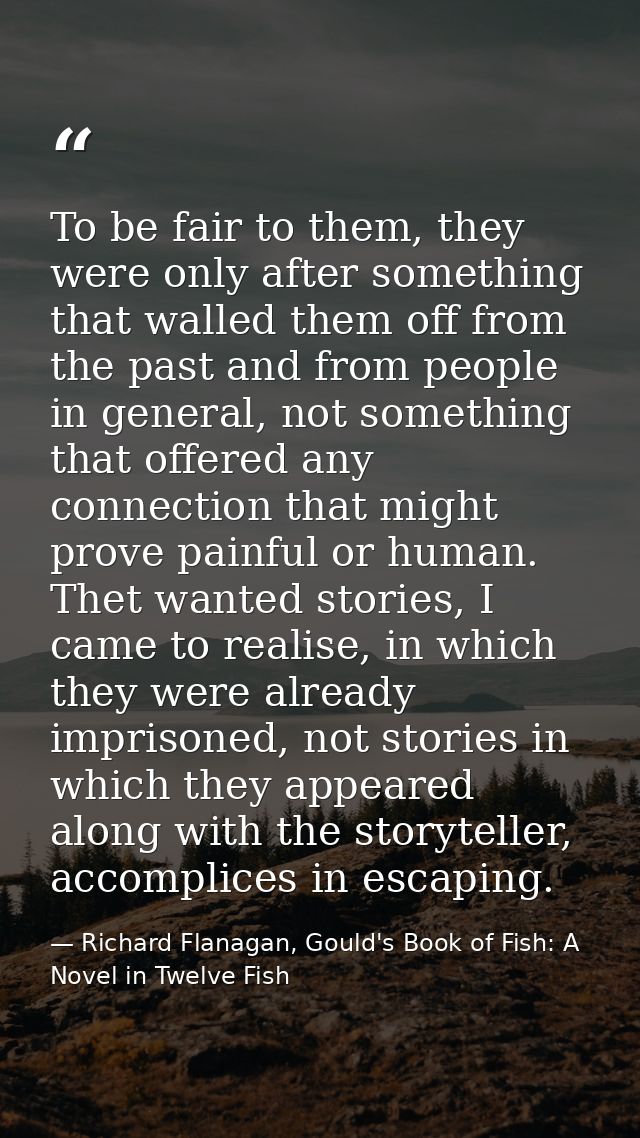 To be fair to them, they were only after something that walled them off from the past and from people in general, not so — Richard Flanagan, Gould's Book of Fish: A Novel in Twelve Fish
