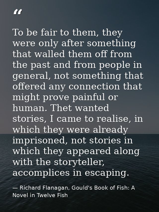 To be fair to them, they were only after something that walled them off from the past and from people in general, not so — Richard Flanagan, Gould's Book of Fish: A Novel in Twelve Fish