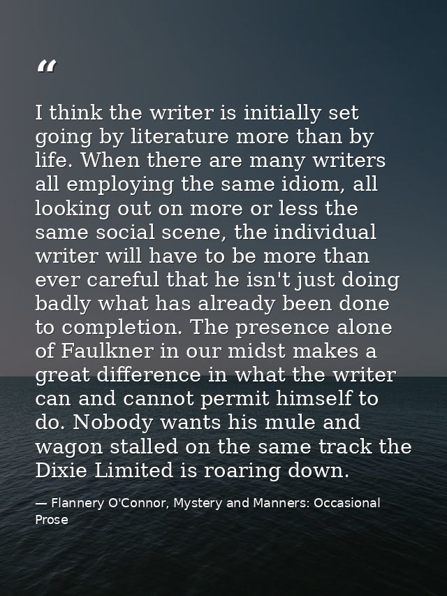 I think the writer is initially set going by literature more than by life. When there are many writers all employing the — Flannery O'Connor, Mystery and Manners: Occasional Prose