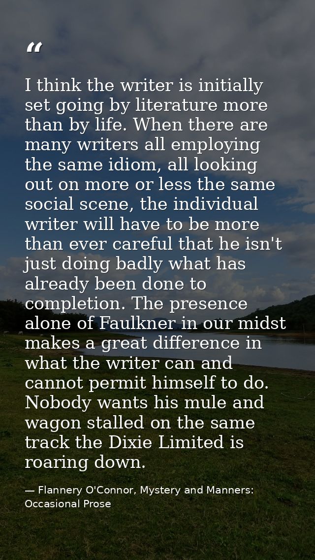 I think the writer is initially set going by literature more than by life. When there are many writers all employing the — Flannery O'Connor, Mystery and Manners: Occasional Prose