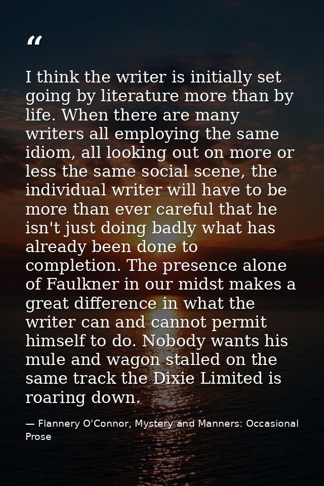 I think the writer is initially set going by literature more than by life. When there are many writers all employing the — Flannery O'Connor, Mystery and Manners: Occasional Prose