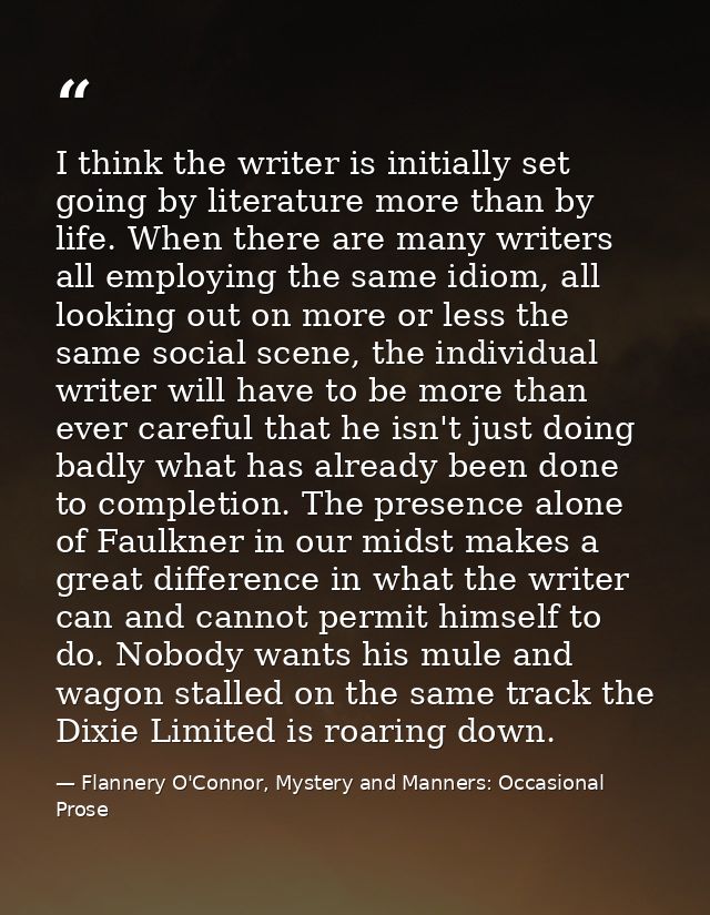 I think the writer is initially set going by literature more than by life. When there are many writers all employing the — Flannery O'Connor, Mystery and Manners: Occasional Prose