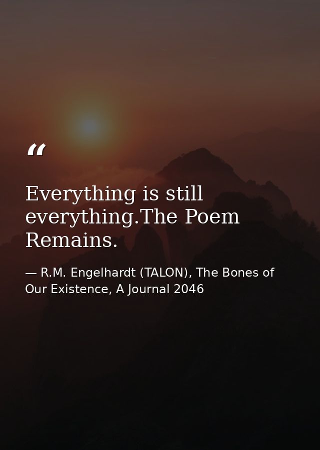 Everything is still everything.The Poem Remains. — R.M. Engelhardt (TALON), The Bones of Our Existence, A Journal 2046