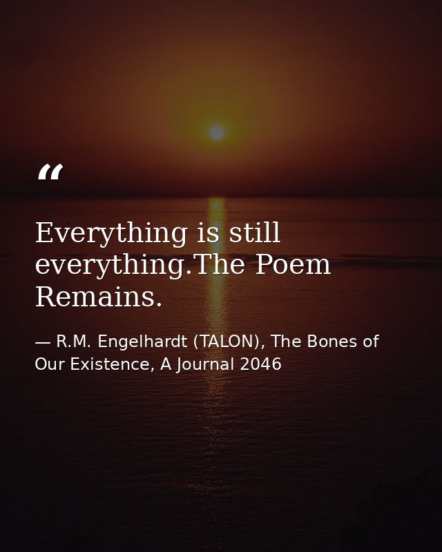 Everything is still everything.The Poem Remains. — R.M. Engelhardt (TALON), The Bones of Our Existence, A Journal 2046