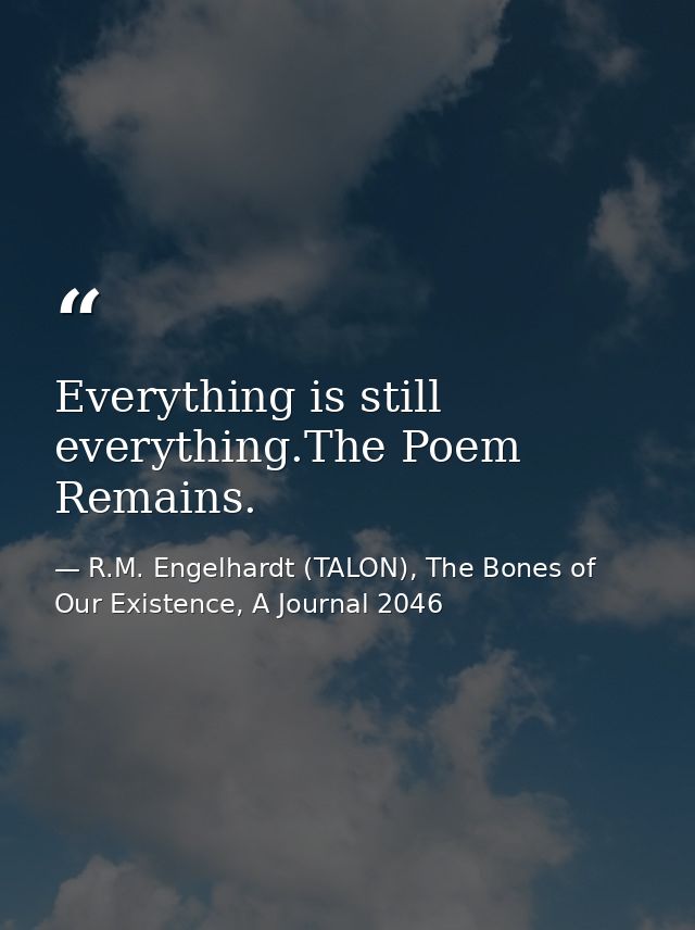 Everything is still everything.The Poem Remains. — R.M. Engelhardt (TALON), The Bones of Our Existence, A Journal 2046
