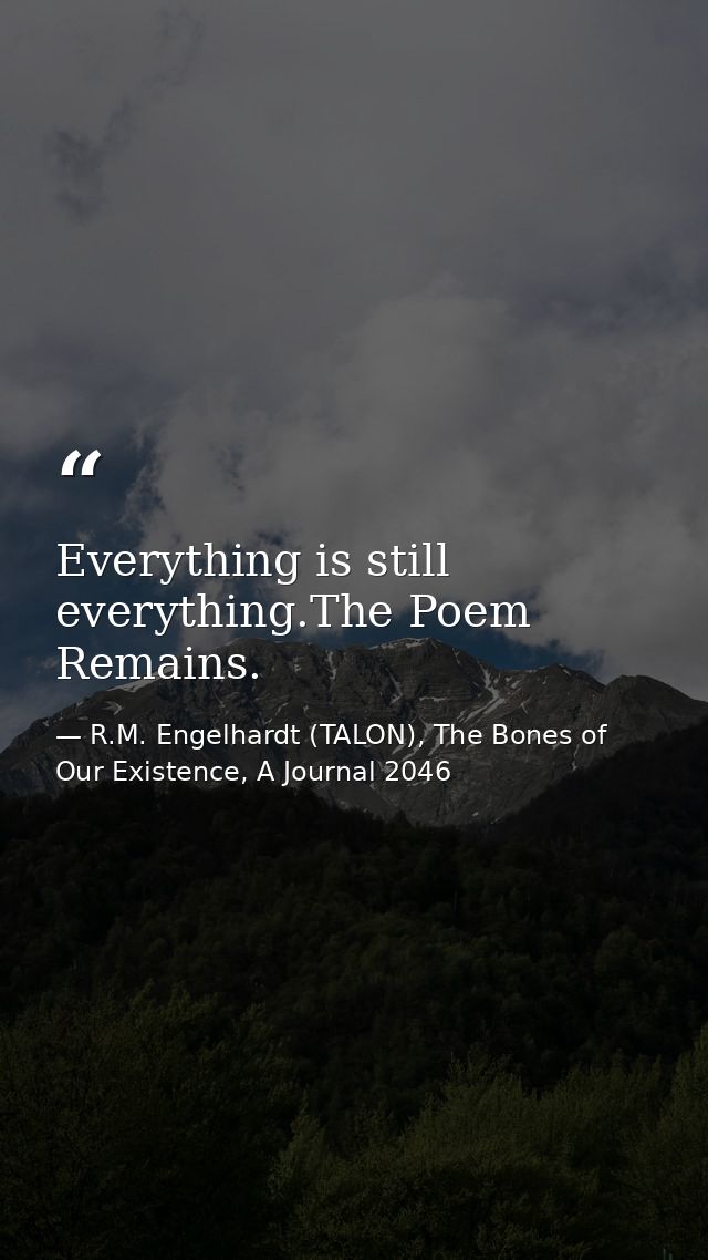 Everything is still everything.The Poem Remains. — R.M. Engelhardt (TALON), The Bones of Our Existence, A Journal 2046