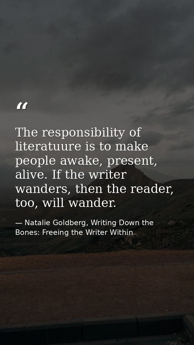 The responsibility of literatuure is to make people awake, present, alive. If the writer wanders, then the reader, too,  — Natalie Goldberg, Writing Down the Bones: Freeing the Writer Within