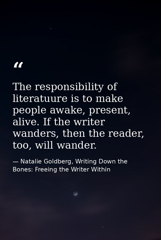 The responsibility of literatuure is to make people awake, present, alive. If the writer wanders, then the reader, too,  — Natalie Goldberg, Writing Down the Bones: Freeing the Writer Within