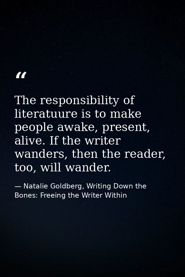 The responsibility of literatuure is to make people awake, present, alive. If the writer wanders, then the reader, too,  — Natalie Goldberg, Writing Down the Bones: Freeing the Writer Within