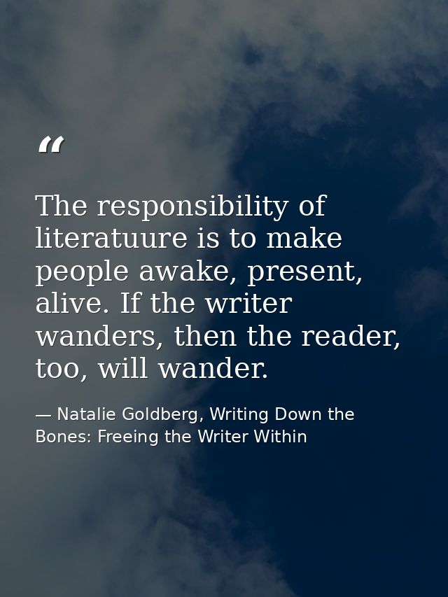 The responsibility of literatuure is to make people awake, present, alive. If the writer wanders, then the reader, too,  — Natalie Goldberg, Writing Down the Bones: Freeing the Writer Within