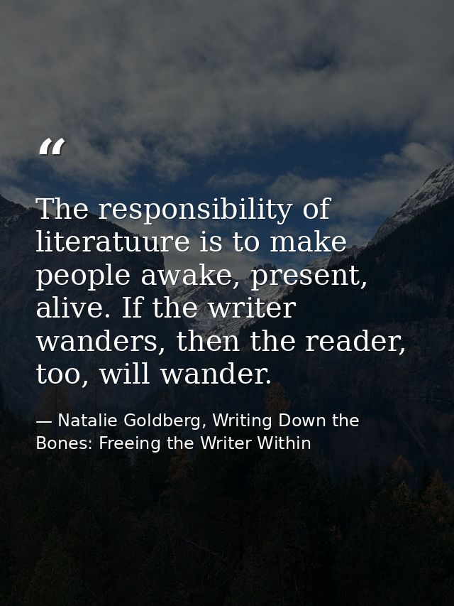The responsibility of literatuure is to make people awake, present, alive. If the writer wanders, then the reader, too,  — Natalie Goldberg, Writing Down the Bones: Freeing the Writer Within