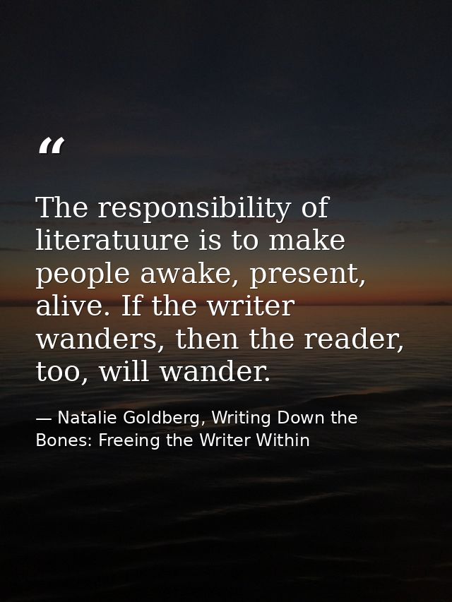 The responsibility of literatuure is to make people awake, present, alive. If the writer wanders, then the reader, too,  — Natalie Goldberg, Writing Down the Bones: Freeing the Writer Within