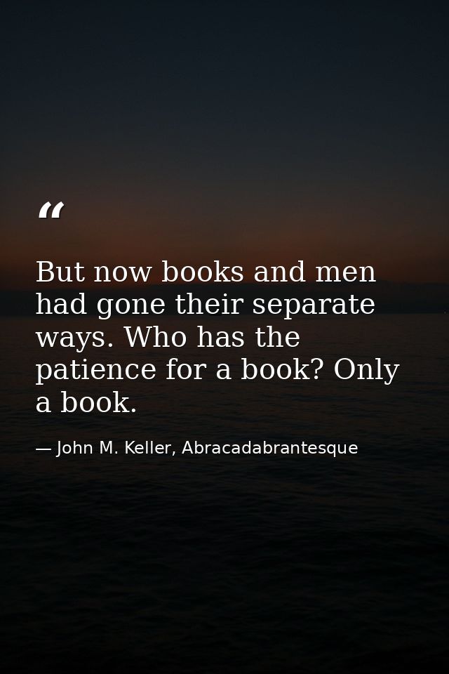 But now books and men had gone their separate ways. Who has the patience for a book? Only a book. — John M. Keller, Abracadabrantesque