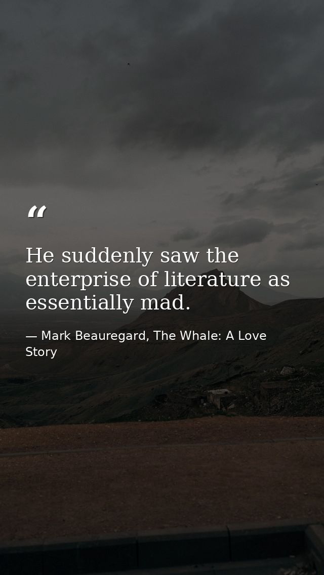 He suddenly saw the enterprise of literature as essentially mad. — Mark Beauregard, The Whale: A Love Story