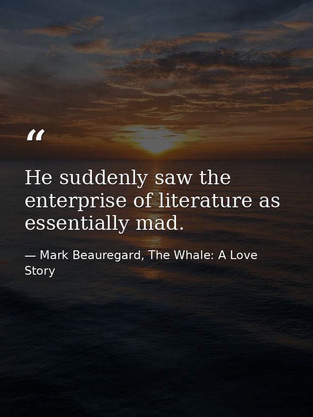 He suddenly saw the enterprise of literature as essentially mad. — Mark Beauregard, The Whale: A Love Story