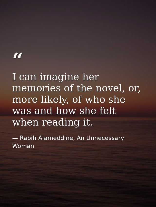 I can imagine her memories of the novel, or, more likely, of who she was and how she felt when reading it. — Rabih Alameddine, An Unnecessary Woman