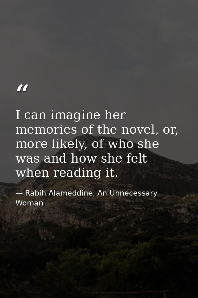 I can imagine her memories of the novel, or, more likely, of who she was and how she felt when reading it. — Rabih Alameddine, An Unnecessary Woman