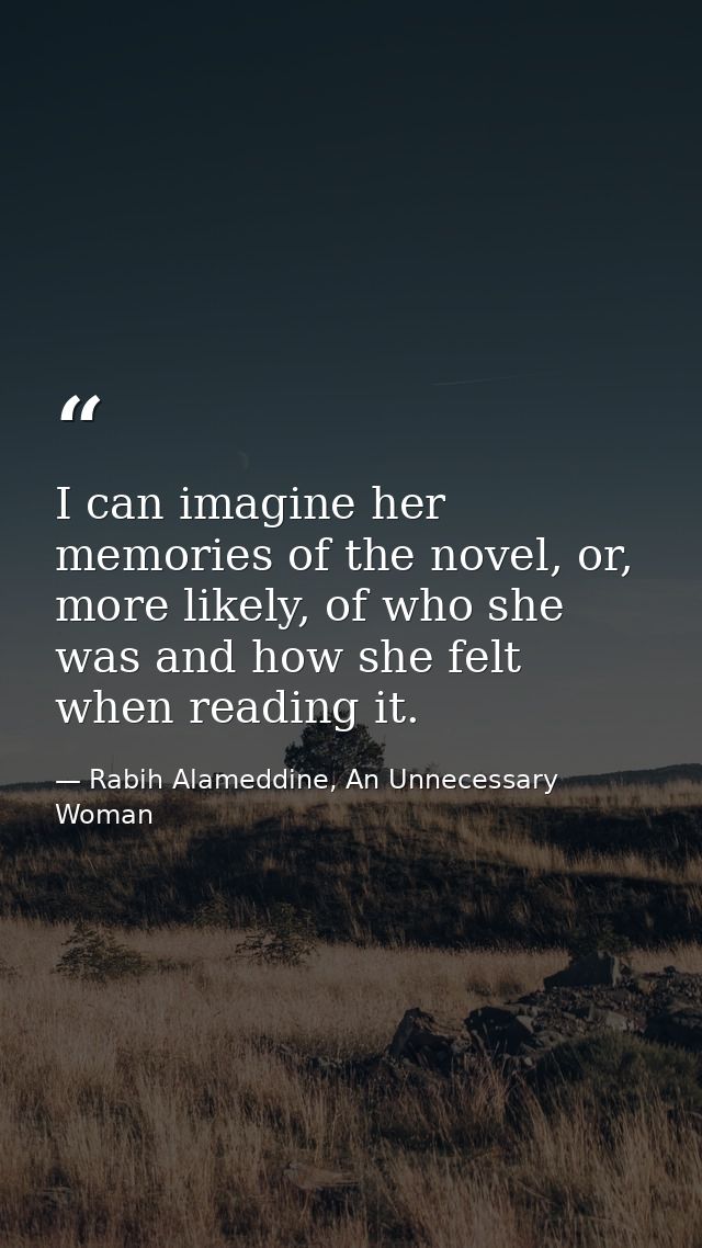 I can imagine her memories of the novel, or, more likely, of who she was and how she felt when reading it. — Rabih Alameddine, An Unnecessary Woman