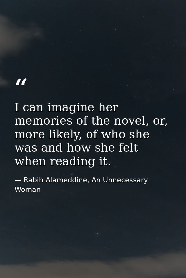 I can imagine her memories of the novel, or, more likely, of who she was and how she felt when reading it. — Rabih Alameddine, An Unnecessary Woman