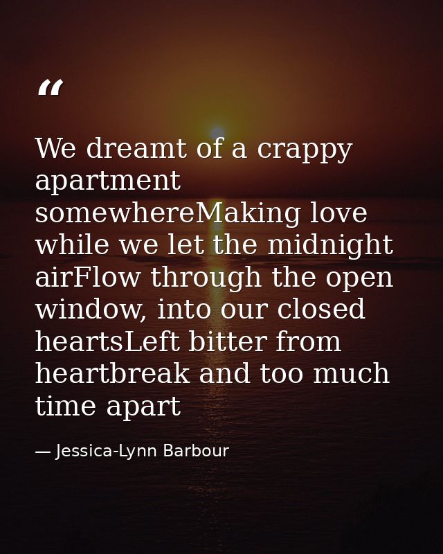 We dreamt of a crappy apartment somewhereMaking love while we let the midnight airFlow through the open window, into our — Jessica-Lynn Barbour
