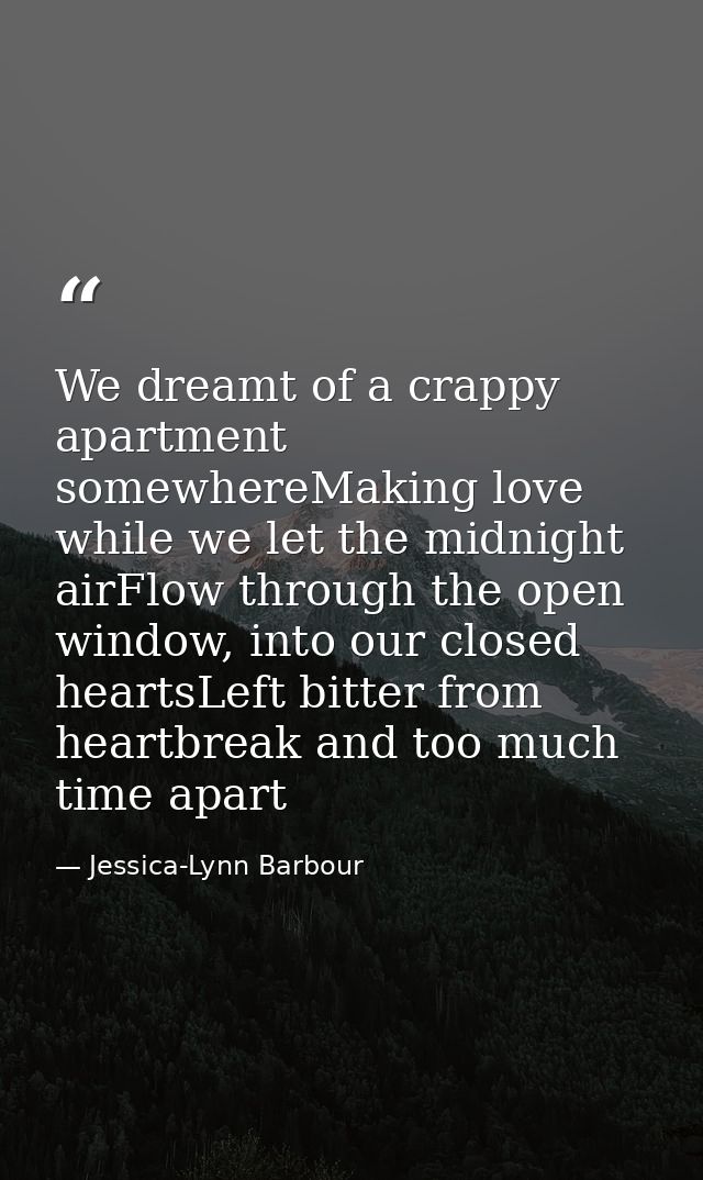 We dreamt of a crappy apartment somewhereMaking love while we let the midnight airFlow through the open window, into our — Jessica-Lynn Barbour