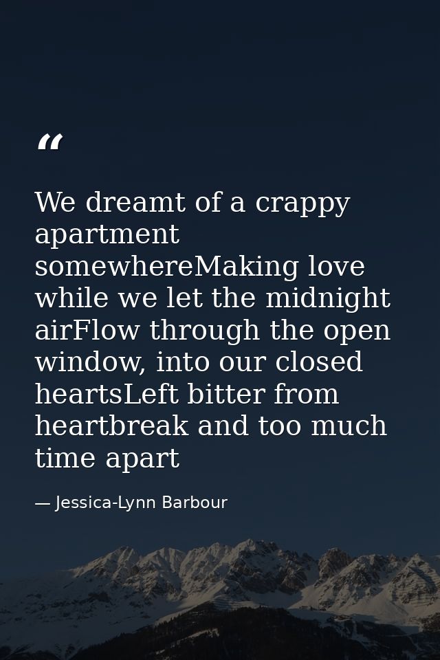 We dreamt of a crappy apartment somewhereMaking love while we let the midnight airFlow through the open window, into our — Jessica-Lynn Barbour