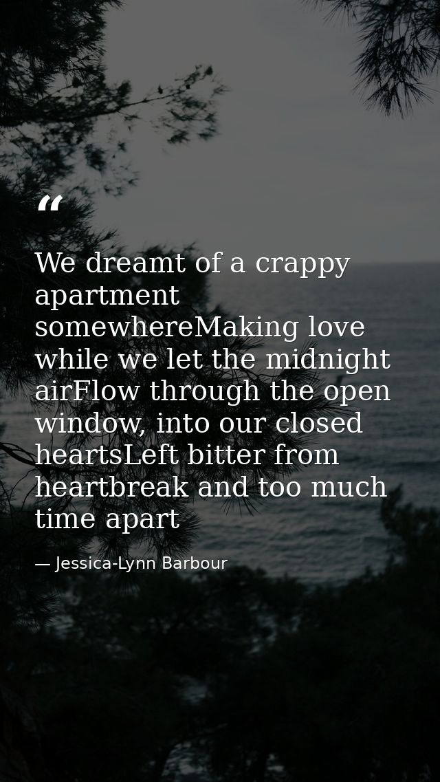 We dreamt of a crappy apartment somewhereMaking love while we let the midnight airFlow through the open window, into our — Jessica-Lynn Barbour