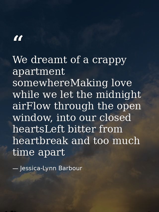 We dreamt of a crappy apartment somewhereMaking love while we let the midnight airFlow through the open window, into our — Jessica-Lynn Barbour