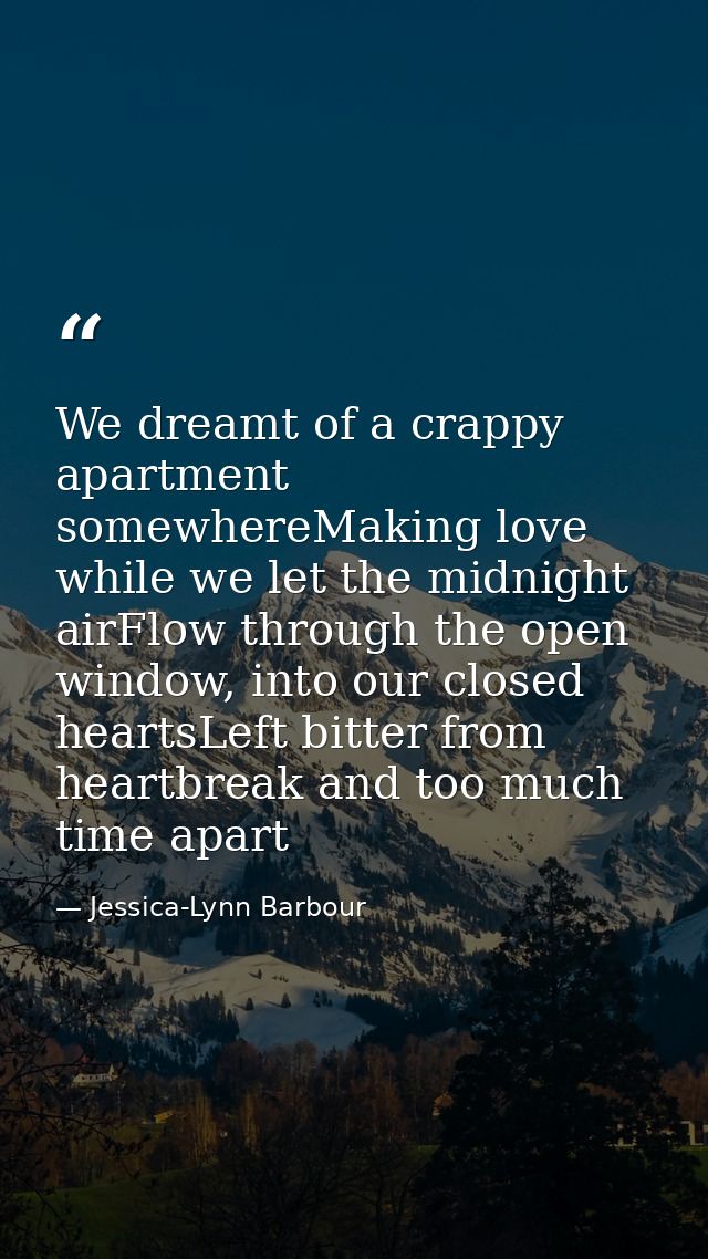 We dreamt of a crappy apartment somewhereMaking love while we let the midnight airFlow through the open window, into our — Jessica-Lynn Barbour