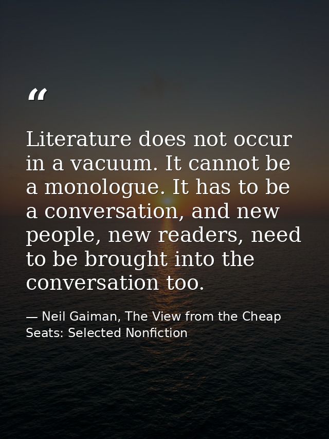 Literature does not occur in a vacuum. It cannot be a monologue. It has to be a conversation, and new people, new reader — Neil Gaiman, The View from the Cheap Seats: Selected Nonfiction