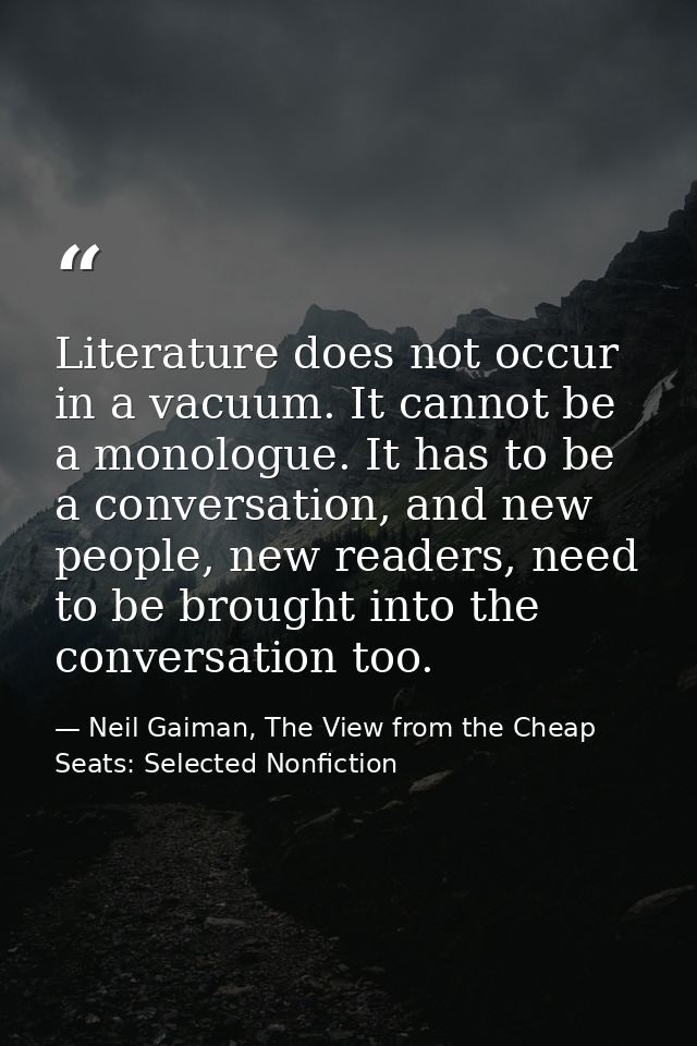 Literature does not occur in a vacuum. It cannot be a monologue. It has to be a conversation, and new people, new reader — Neil Gaiman, The View from the Cheap Seats: Selected Nonfiction
