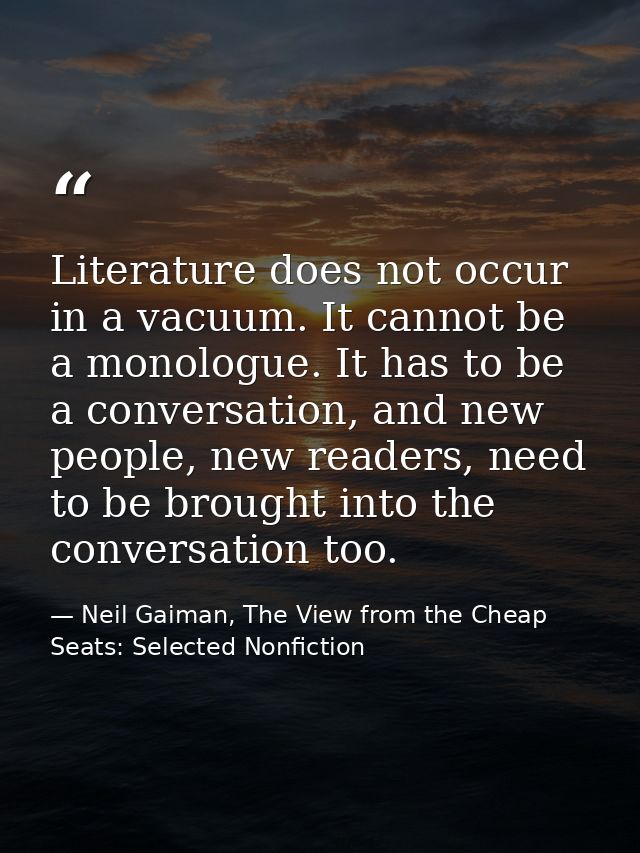 Literature does not occur in a vacuum. It cannot be a monologue. It has to be a conversation, and new people, new reader — Neil Gaiman, The View from the Cheap Seats: Selected Nonfiction