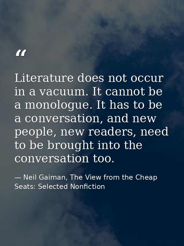 Literature does not occur in a vacuum. It cannot be a monologue. It has to be a conversation, and new people, new reader — Neil Gaiman, The View from the Cheap Seats: Selected Nonfiction