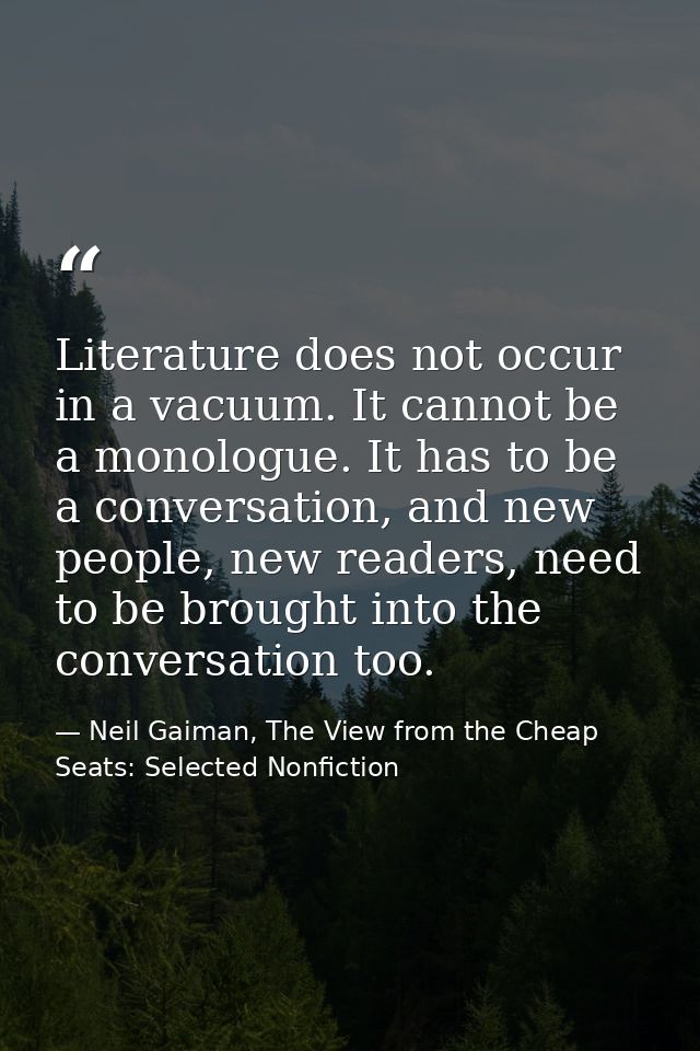 Literature does not occur in a vacuum. It cannot be a monologue. It has to be a conversation, and new people, new reader — Neil Gaiman, The View from the Cheap Seats: Selected Nonfiction