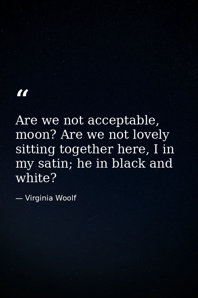 Are we not acceptable, moon? Are we not lovely sitting together here, I in my satin; he in black and white? — Virginia Woolf