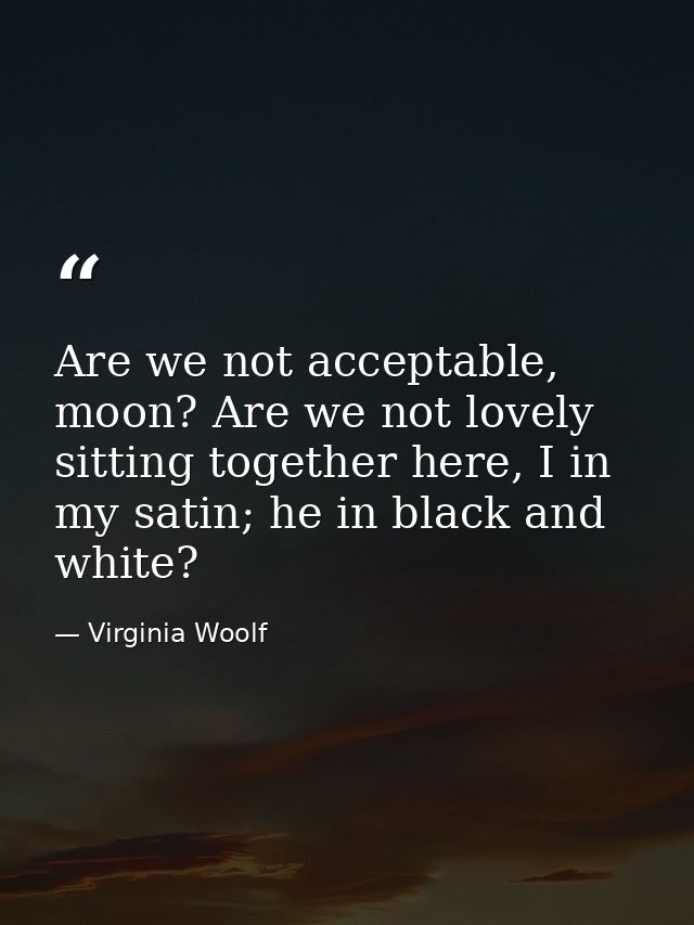 Are we not acceptable, moon? Are we not lovely sitting together here, I in my satin; he in black and white? — Virginia Woolf