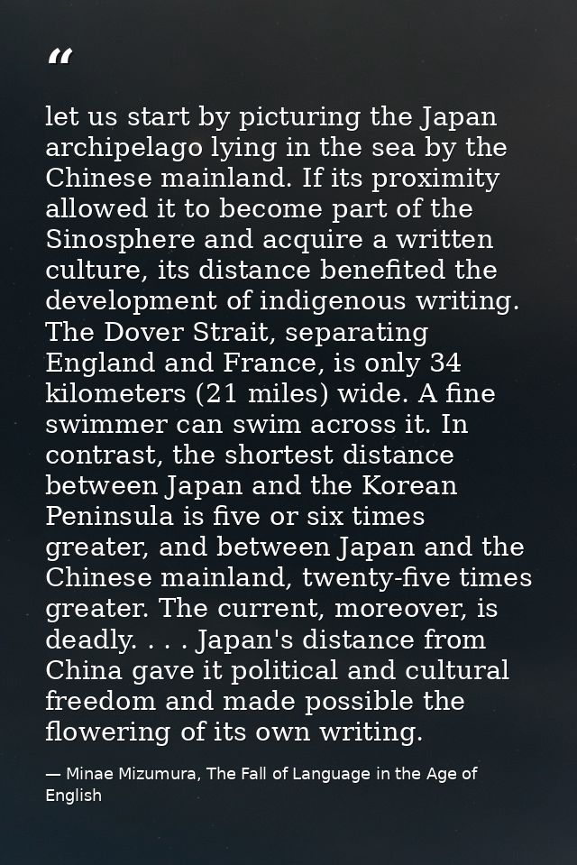 let us start by picturing the Japan archipelago lying in the sea by the Chinese mainland. If its proximity allowed it to — Minae Mizumura, The Fall of Language in the Age of English