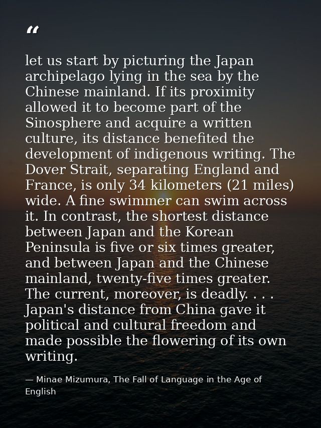 let us start by picturing the Japan archipelago lying in the sea by the Chinese mainland. If its proximity allowed it to — Minae Mizumura, The Fall of Language in the Age of English