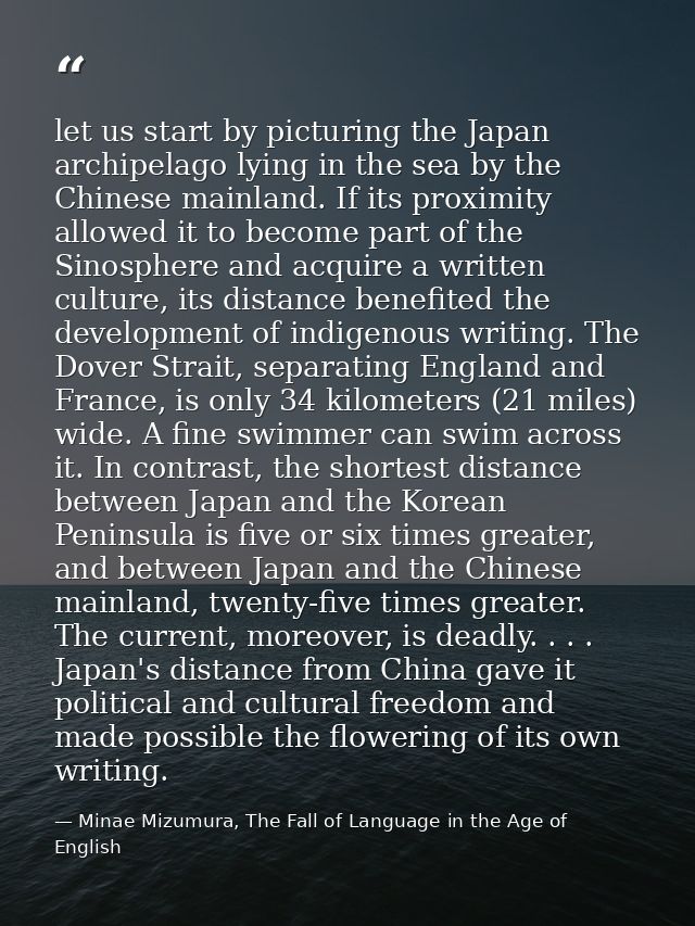 let us start by picturing the Japan archipelago lying in the sea by the Chinese mainland. If its proximity allowed it to — Minae Mizumura, The Fall of Language in the Age of English