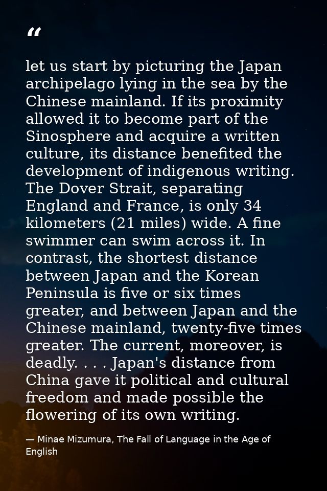 let us start by picturing the Japan archipelago lying in the sea by the Chinese mainland. If its proximity allowed it to — Minae Mizumura, The Fall of Language in the Age of English