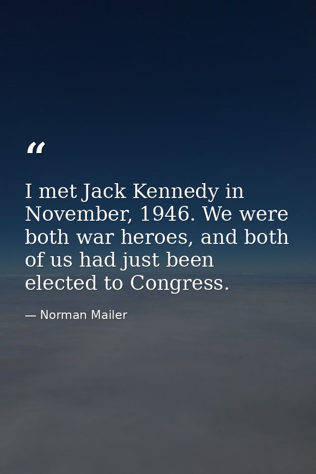 I met Jack Kennedy in November, 1946. We were both war heroes, and both of us had just been elected to Congress. — Norman Mailer