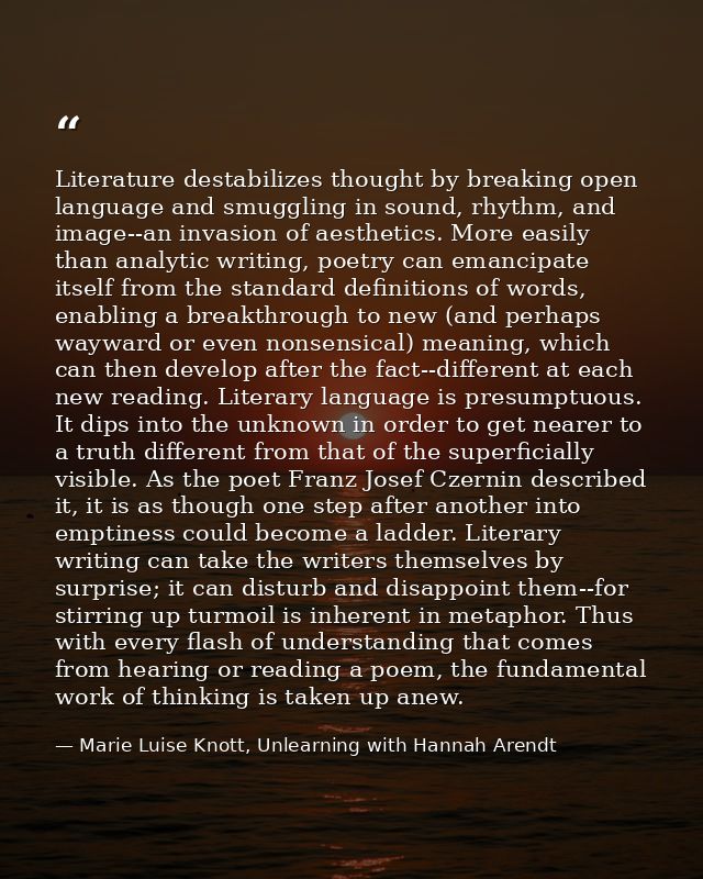 Literature destabilizes thought by breaking open language and smuggling in sound, rhythm, and image--an invasion of aest — Marie Luise Knott, Unlearning with Hannah Arendt