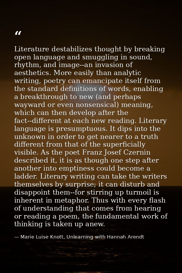 Literature destabilizes thought by breaking open language and smuggling in sound, rhythm, and image--an invasion of aest — Marie Luise Knott, Unlearning with Hannah Arendt