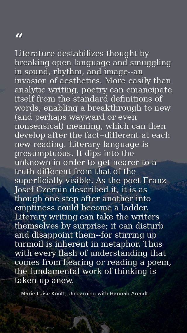 Literature destabilizes thought by breaking open language and smuggling in sound, rhythm, and image--an invasion of aest — Marie Luise Knott, Unlearning with Hannah Arendt