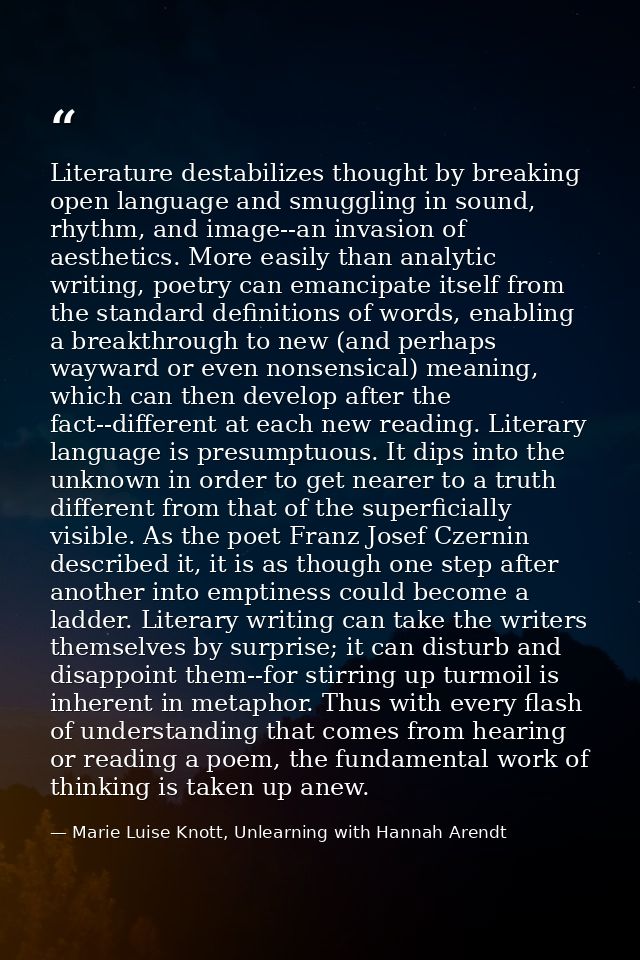 Literature destabilizes thought by breaking open language and smuggling in sound, rhythm, and image--an invasion of aest — Marie Luise Knott, Unlearning with Hannah Arendt